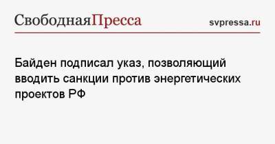 Джо Байден - Байден подписал указ, позволяющий вводить санкции против энергетических проектов РФ - svpressa.ru - Россия - США
