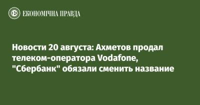 Юрий Витренко - Ринат Ахметов - Новости 20 августа: Ахметов продал телеком-оператора Vodafone, "Сбербанк" обязали сменить название - epravda.com.ua - Россия - Украина