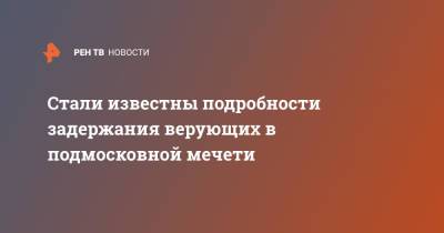 Стали известны подробности задержания верующих в подмосковной мечети - ren.tv