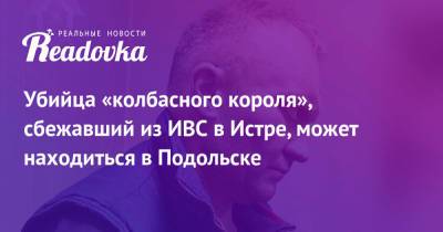 Владимир Маругов - Александр Мавриди - Убийца «колбасного короля», сбежавший из ИВС в Истре, может находиться в Подольске - readovka.ru - Подольск