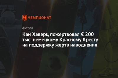 Кай Хаверц - Кай Хаверц пожертвовал € 200 тыс. немецкому Красному Кресту на поддержку жертв наводнения - championat.com - Лондон - Германия