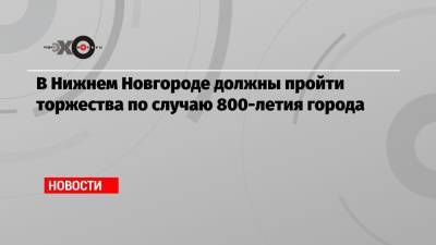 Владимир Путин - В Нижнем Новгороде должны пройти торжества по случаю 800-летия города - echo.msk.ru - Санкт-Петербург - Нижний Новгород - Пермь - Минск - Самара