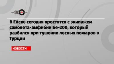 В Ейске сегодня простятся с экипажем самолета-амфибии Бе-200, который разбился при тушении лесных пожаров в Турции - echo.msk.ru - Россия - Краснодарский край - Турция - Ейск