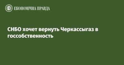 Алексей Данилов - СНБО хочет вернуть Черкассыгаз в госсобственность - epravda.com.ua - Украина - Снбо