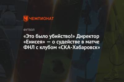 «Это было убийство!» Директор «Енисея» — о судействе в матче ФНЛ с клубом «СКА-Хабаровск» - championat.com - Москва - Хабаровск