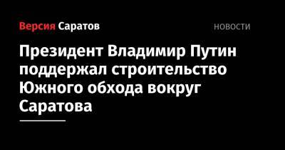 Владимир Путин - Вячеслав Володин - Президент Владимир Путин поддержал строительство Южного обхода вокруг Саратова - nversia.ru - Россия - Саратов