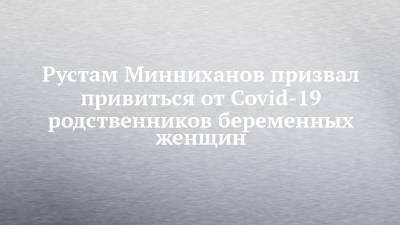 Рустам Минниханов - Рустам Минниханов призвал привиться от Covid-19 родственников беременных женщин - chelny-izvest.ru - респ. Татарстан