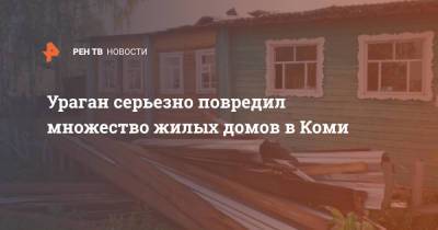 Владимир Уйбы - Ураган серьезно повредил множество жилых домов в Коми - ren.tv - респ. Коми