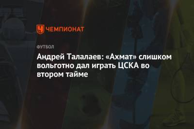 Андрей Талалаев - Андрей Талалаев: «Ахмат» слишком вольготно дал играть ЦСКА во втором тайме - championat.com