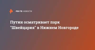 Владимир Путин - Глеб Никитин - Путин осматривает парк "Швейцария" в Нижнем Новгороде - ren.tv - Россия - Швейцария - Нижний Новгород - Нижний Новгород