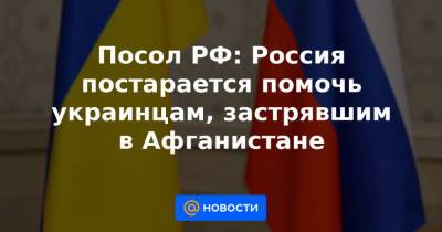 Ашраф Гани - Посол РФ: Россия постарается помочь украинцам, застрявшим в Афганистане - news.mail.ru - Россия - Афганистан
