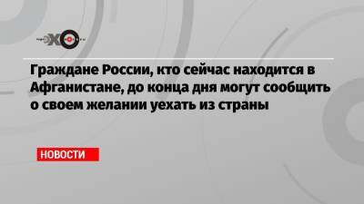 Граждане России, кто сейчас находится в Афганистане, до конца дня могут сообщить о своем желании уехать из страны - echo.msk.ru - Россия - Афганистан