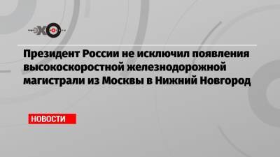 Владимир Путин - Глеб Никитин - Президент России не исключил появления высокоскоростной железнодорожной магистрали из Москвы в Нижний Новгород - echo.msk.ru - Москва - Россия - Нижегородская обл. - Нижний Новгород