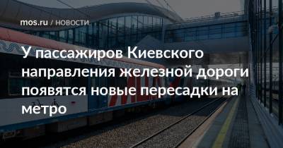 У пассажиров Киевского направления железной дороги появятся новые пересадки на метро - mos.ru - Москва - Зеленоград - Подольск