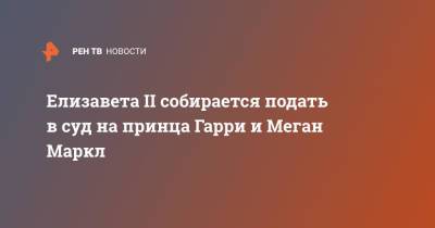 Елизавета II - принц Гарри - Елизавета II собирается подать в суд на принца Гарри и Меган Маркл - ren.tv