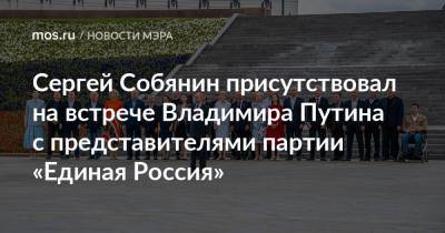 Владимир Путин - Сергей Собянин - Сергей Собянин присутствовал на встрече Владимира Путина с представителями партии «Единая Россия» - mos.ru - Москва - Россия