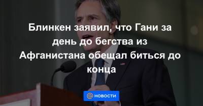 Джо Байден - Блинкен заявил, что Гани за день до бегства из Афганистана обещал биться до конца - news.mail.ru - США - Афганистан
