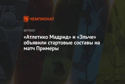«Атлетико Мадрид» и «Эльче» объявили стартовые составы на матч Примеры - championat.com - Мадрид