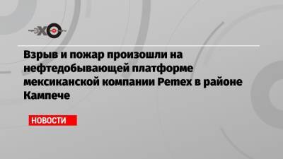 Взрыв и пожар произошли на нефтедобывающей платформе мексиканской компании Pemex в районе Кампече - echo.msk.ru