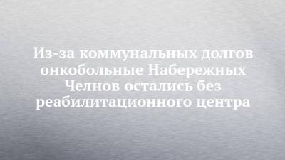 Из-за коммунальных долгов онкобольные Набережных Челнов остались без реабилитационного центра - chelny-izvest.ru - Набережные Челны