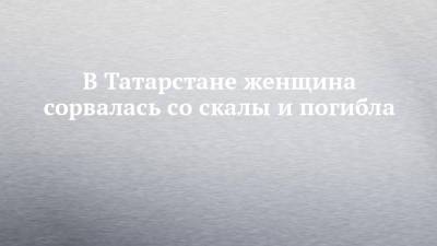 В Татарстане женщина сорвалась со скалы и погибла - chelny-izvest.ru - респ. Татарстан