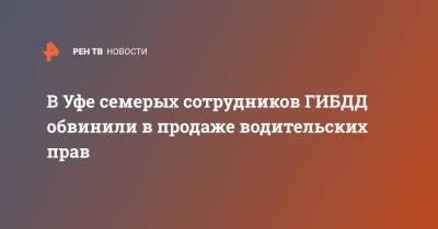 В Уфе семерых сотрудников ГИБДД обвинили в продаже водительских прав - ren.tv - Уфа