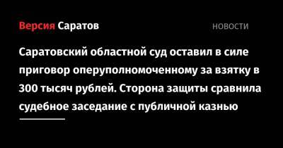 Саратовский областной суд оставил в силе приговор оперуполномоченному за взятку в 300 тысяч рублей. Сторона защиты сравнила судебное заседание с публичной казнью - nversia.ru - Саратовская обл. - Саратов