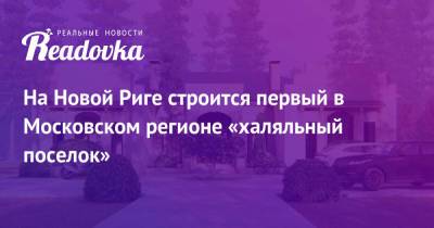 На Новой Риге строится первый в Московском регионе «халяльный поселок» - readovka.ru - Москва - Рига