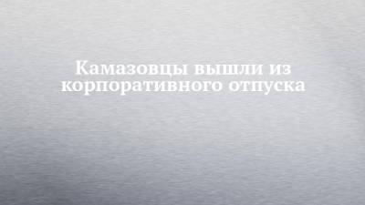 Камазовцы вышли из корпоративного отпуска - chelny-izvest.ru