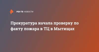 Прокуратура начала проверку по факту пожара в ТЦ в Мытищах - ren.tv - Московская обл.