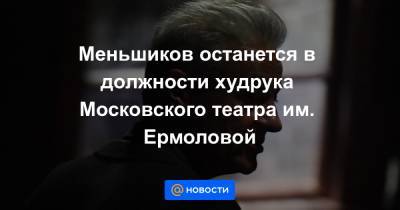 Олег Меньшиков - Меньшиков останется в должности худрука Московского театра им. Ермоловой - news.mail.ru - Москва - Россия