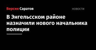 В Энгельсском районе назначили нового начальника полиции - nversia.ru - Россия - Саратовская обл. - район Энгельсский
