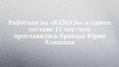 Работали на «КАМАЗе» в одном составе 15 лет: чем прославилась бригада Юрия Хлюпина - chelny-izvest.ru - Москва
