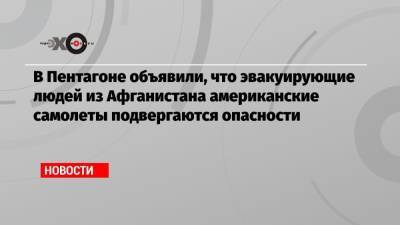 В Пентагоне объявили, что эвакуирующие людей из Афганистана американские самолеты подвергаются опасности - echo.msk.ru - Россия - Афганистан