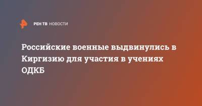Российские военные выдвинулись в Киргизию для участия в учениях ОДКБ - ren.tv - Киргизия