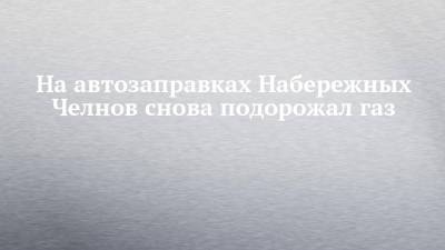 На автозаправках Набережных Челнов снова подорожал газ - chelny-izvest.ru - Набережные Челны
