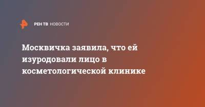 Москвичка заявила, что ей изуродовали лицо в косметологической клинике - ren.tv - Москва