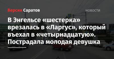 В Энгельсе «шестерка» врезалась в «Ларгус», который въехал в «четырнадцатую». Пострадала молодая девушка - nversia.ru - Саратовская обл. - Саратов - район Заводский, Саратов