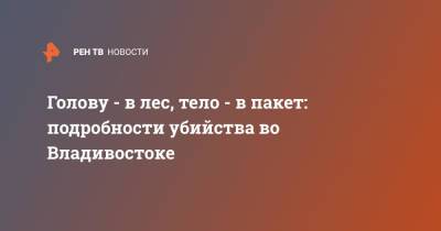 Голову - в лес, тело - в пакет: подробности убийства во Владивостоке - ren.tv - Владивосток