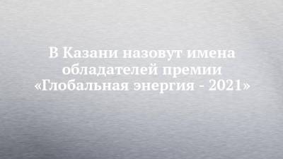 В Казани назовут имена обладателей премии «Глобальная энергия - 2021» - chelny-izvest.ru - Россия - Китай - США - Казахстан - Египет - респ. Татарстан - Германия - Мексика - Венгрия - Индия - Казань - Гана - Саудовская Аравия - Дания - Зимбабве - Латвия - Камерун - Алжир - Нигерия - Уругвай - Иордания - Гамбия - Буркина-Фасо - с. Ближний Восток