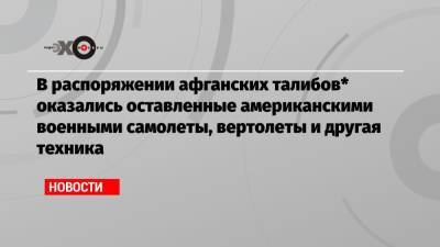 В распоряжении афганских талибов* оказались оставленные американскими военными самолеты, вертолеты и другая техника - echo.msk.ru - Россия - Афганистан - Кабул