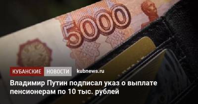 Владимир Путин - Владимир Путин подписал указ о выплате пенсионерам по 10 тыс. рублей - kubnews.ru - Россия - Краснодарский край