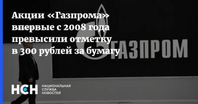Акции «Газпрома» впервые с 2008 года превысили отметку в 300 рублей за бумагу - nsn.fm - Москва