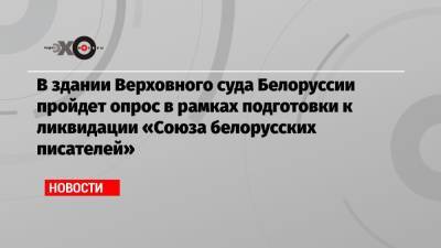 В здании Верховного суда Белоруссии пройдет опрос в рамках подготовки к ликвидации «Союза белорусских писателей» - echo.msk.ru - Белоруссия