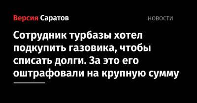 Сотрудник турбазы хотел подкупить газовика, чтобы списать долги. За это его оштрафовали на крупную сумму - nversia.ru - Россия - Саратовская обл. - Саратов