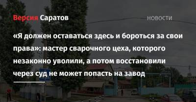 «Я должен оставаться здесь и бороться за свои права»: мастер сварочного цеха, которого незаконно уволили, а потом восстановили через суд не может попасть на завод - nversia.ru - Саратов