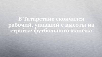 В Татарстане скончался рабочий, упавший с высоты на стройке футбольного манежа - chelny-izvest.ru - Россия - респ. Татарстан - Альметьевск