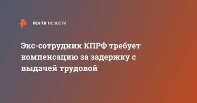 Экс-сотрудник КПРФ требует компенсацию за задержку с выдачей трудовой - ren.tv - Москва - Россия