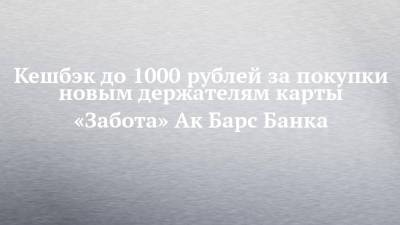 Кешбэк до 1000 рублей за покупки новым держателям карты «Забота» Ак Барс Банка - chelny-izvest.ru - Россия - Набережные Челны - Казань - Нижнекамск - Альметьевск - Зеленодольск