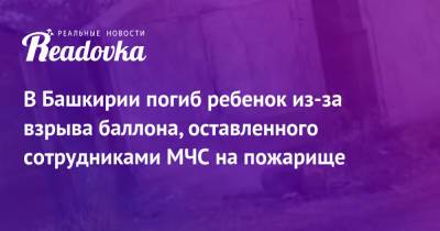 В Башкирии погиб ребенок из-за взрыва баллона, оставленного сотрудниками МЧС на пожарище - readovka.ru - Башкирия
